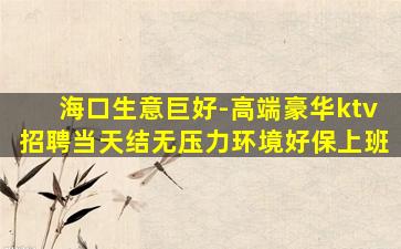 海口生意巨好-高端豪华ktv招聘当天结无压力环境好保上班